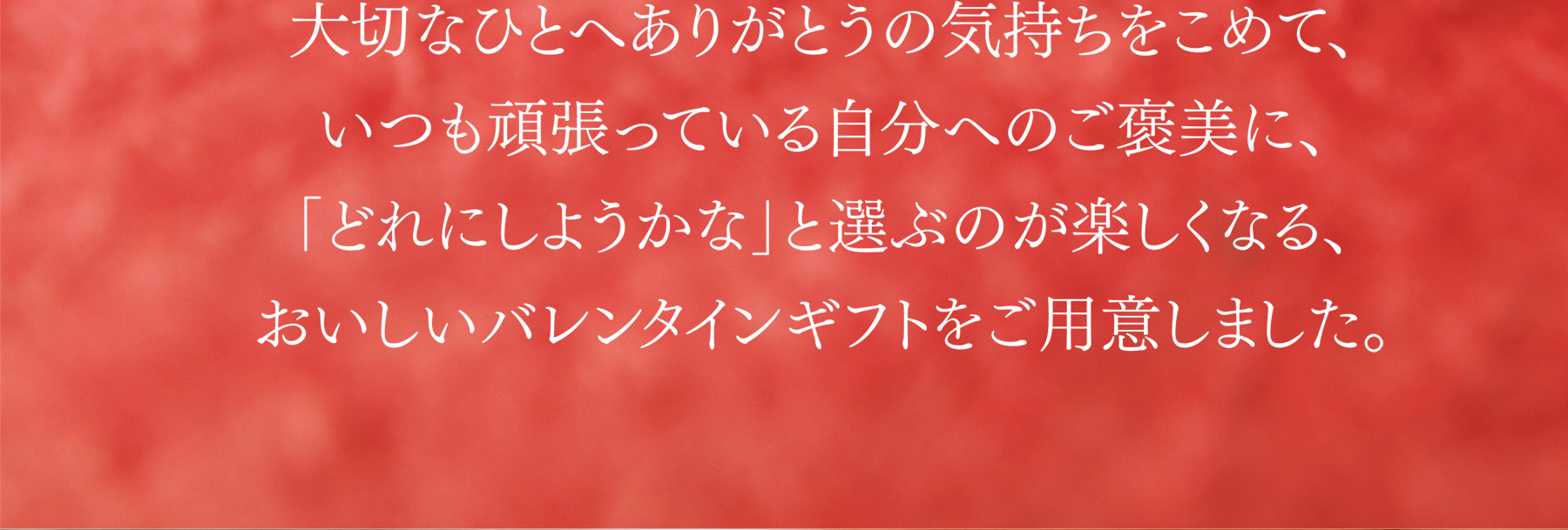 大切なひとへありがとうの気持ちをこめて、いつも頑張っている自分へのご褒美に、「どれにしようかな」と選ぶのが楽しくなる、おいしいバレンタインギフトをご用意しました。