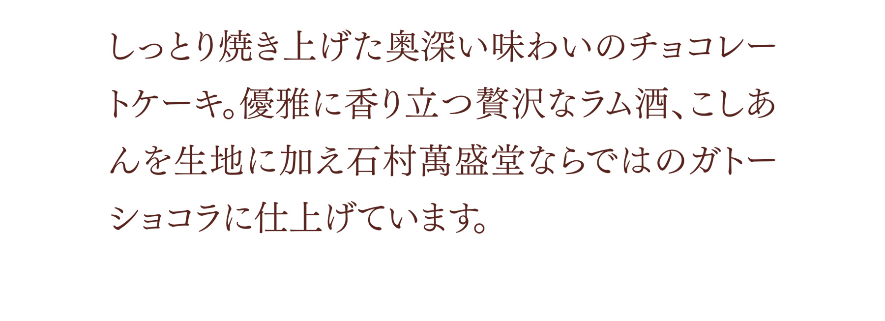しっとり焼き上げた奥深い味わいのチョコレートケーキ。優雅に香り立つ贅沢なラム酒、こしあんを生地に加え石村萬盛堂ならではのガトーショコラに仕上げています。