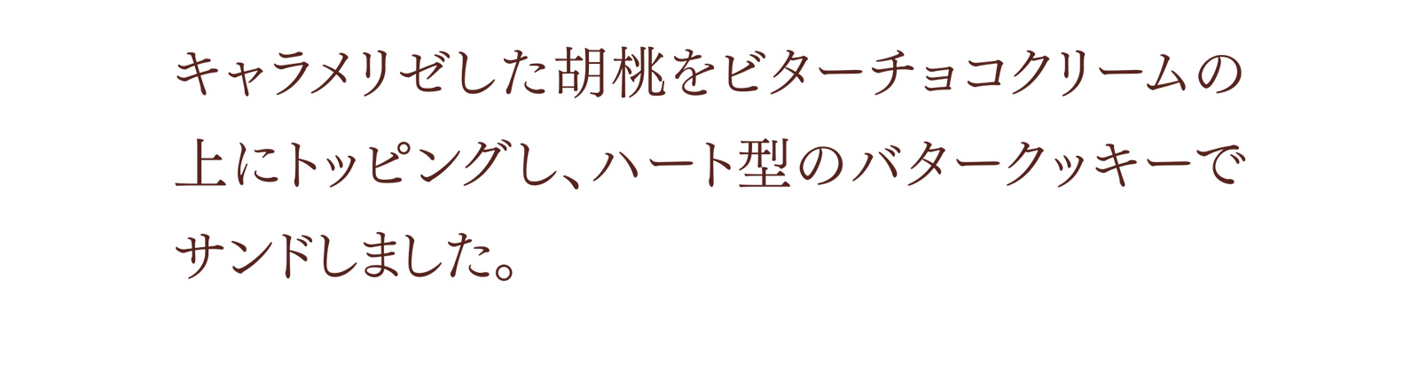 キャラメリゼした胡桃をビターチョコクリームの上にトッピングし、ハート型のバタークッキーでサンドしました。