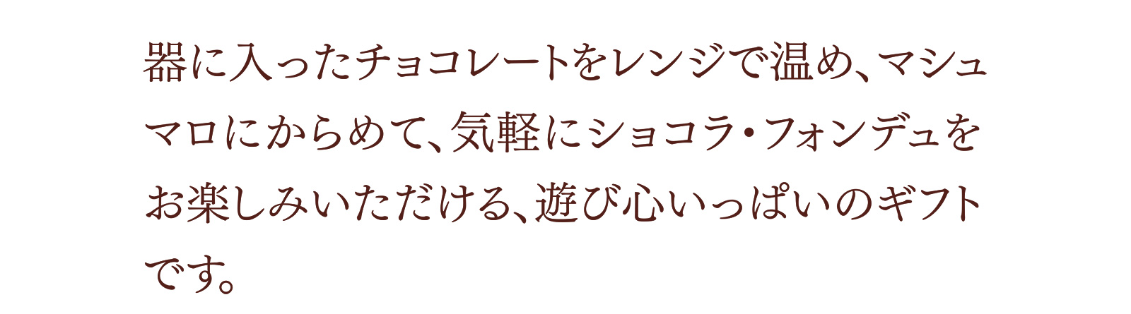 器に入ったチョコレートをレンジで温め、マシュマロにからめて、気軽にショコラ・フォンデュをお楽しみいただける、遊び心いっぱいのギフトです。