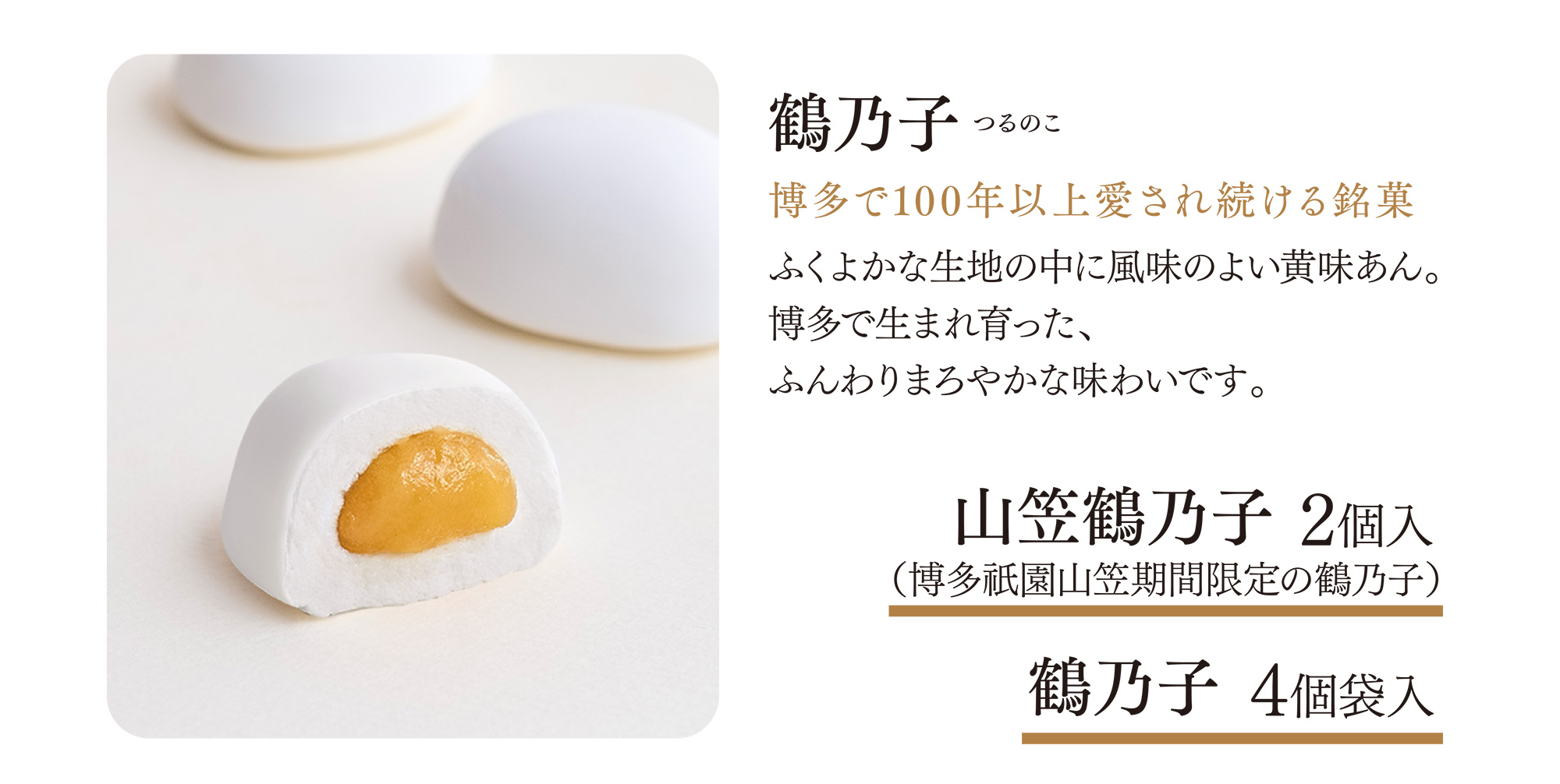 鶴乃子 つるのこ 博多で100年以上愛され続ける銘菓 ふくよかな生地の中に風味のよい黄味あん。博多で生まれ育った、ふんわりまろやかな味わいです。