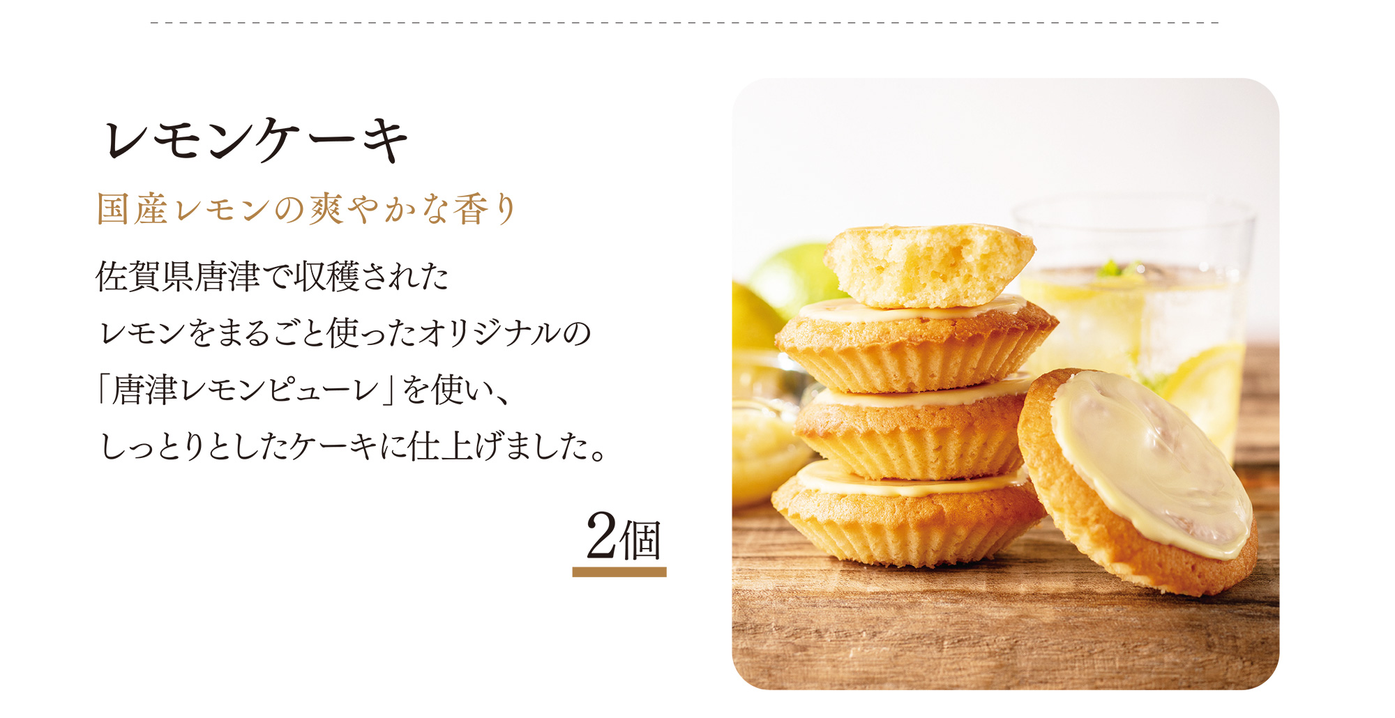 レモンケーキ 国産レモンの爽やかな香り 佐賀県唐津で収穫されたレモンをまるごと使ったオリジナルの「唐津レモンピューレ」を使い、しっとりとしたケーキに仕上げました。