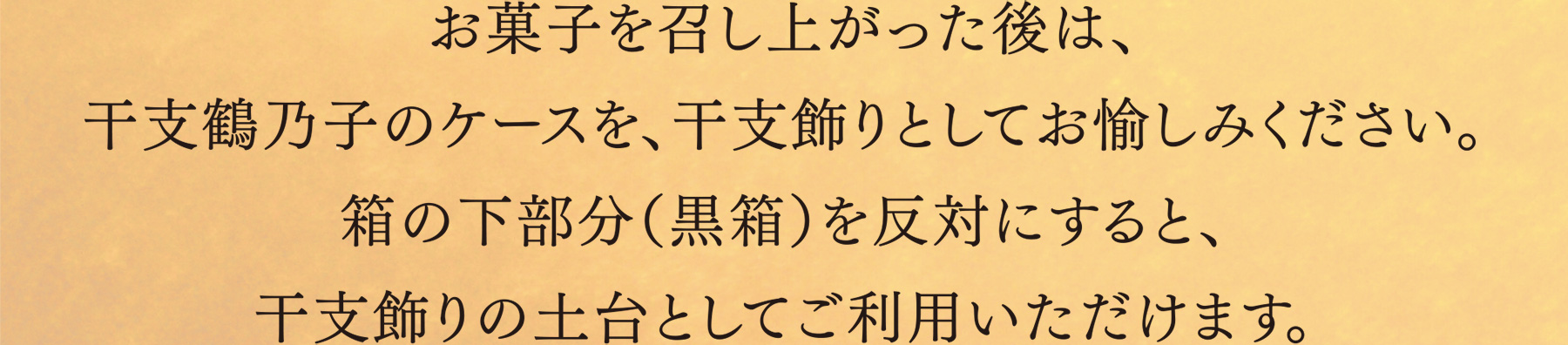 お菓子を召し上がった後は、干支鶴乃子のケースを、干支飾りとしてお愉しみください。箱の下部分（黒箱）を反対にすると、干支飾りの土台としてご利用いただけます。