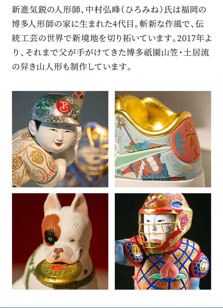 新進気鋭の人形師、中村弘峰(ひろみね)氏は福岡の博多人形師の家に生まれた4代目。斬新な作風で、伝統工芸の世界で新境地を切り拓いています。2017年より、それまで父が手がけてきた博多祇園山笠・土居流の舁き山人形も制作しています。
