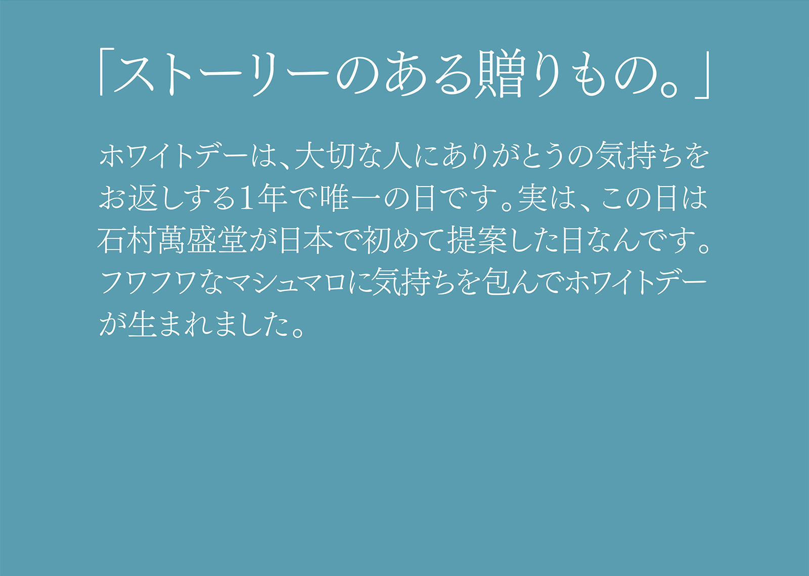 「ストーリーのある贈りもの。」 ホワイトデーは、大切な人にありがとうの気持ちをお返しする１年で唯一の日です。実は、この日は石村萬盛堂が日本で初めて提案した日なんです。フワフワなマシュマロに気持ちを包んでホワイトデーが生まれました。